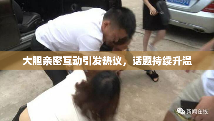 大胆亲密互动引发热议，话题持续升温