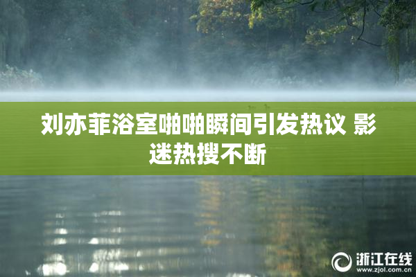 刘亦菲浴室啪啪瞬间引发热议 影迷热搜不断