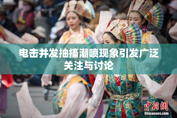 电击并发抽搐潮喷现象引发广泛关注与讨论