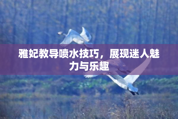 雅妃教导喷水技巧，展现迷人魅力与乐趣