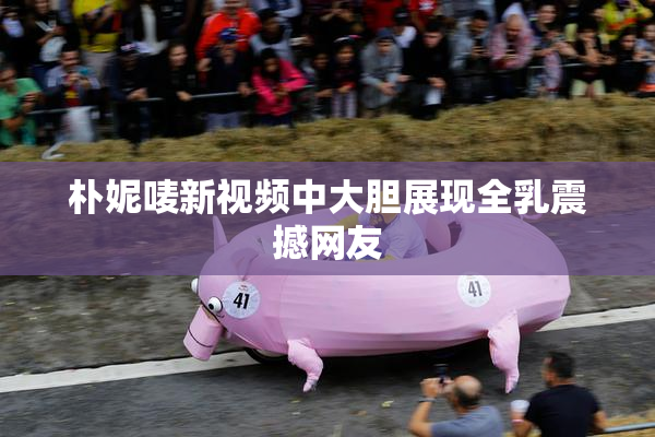 朴妮唛新视频中大胆展现全乳震撼网友
