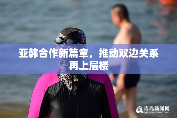 亚韩合作新篇章，推动双边关系再上层楼