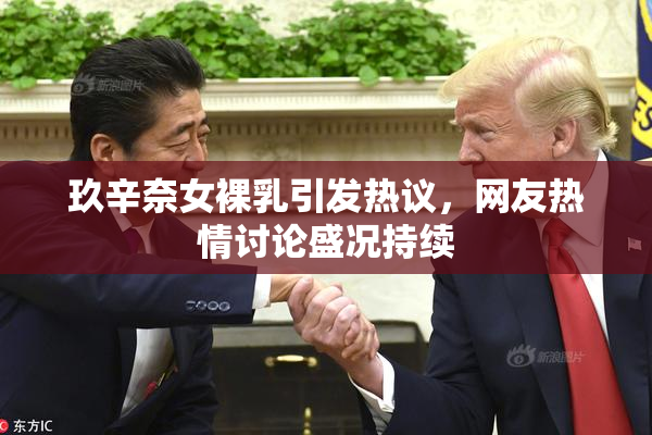 玖辛奈女裸乳引发热议，网友热情讨论盛况持续