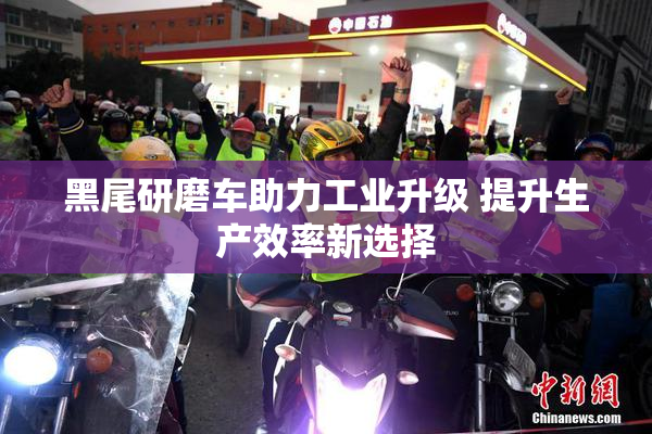 黑尾研磨车助力工业升级 提升生产效率新选择