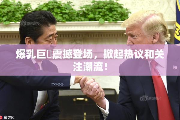 爆乳巨凥震撼登场，掀起热议和关注潮流！