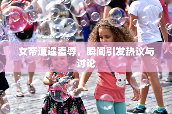 女帝遭遇羞辱，瞬间引发热议与讨论