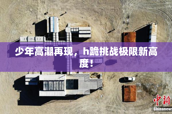 少年高潮再现，h跪挑战极限新高度！