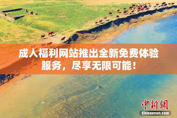 成人福利网站推出全新免费体验服务，尽享无限可能！