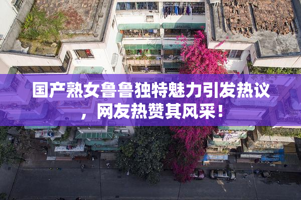 国产熟女鲁鲁独特魅力引发热议，网友热赞其风采！