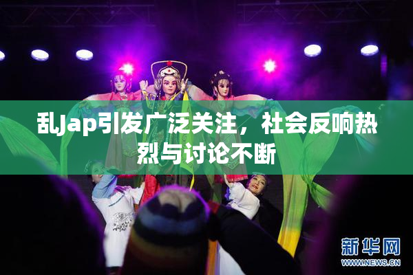 乱Jap引发广泛关注，社会反响热烈与讨论不断