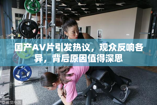 国产AV片引发热议，观众反响各异，背后原因值得深思