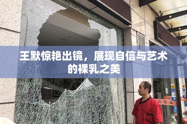 王默惊艳出镜，展现自信与艺术的裸乳之美