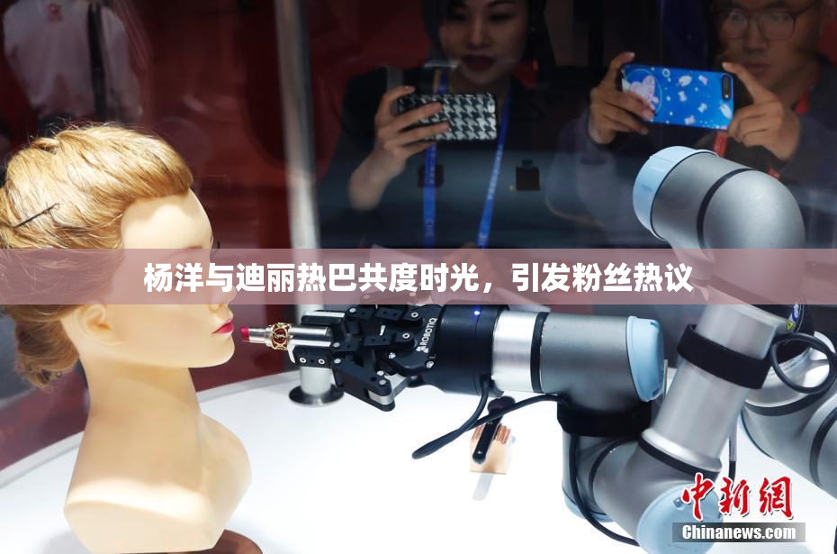 杨洋与迪丽热巴共度时光，引发粉丝热议