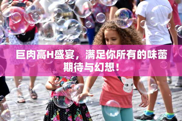 巨肉高H盛宴，满足你所有的味蕾期待与幻想！