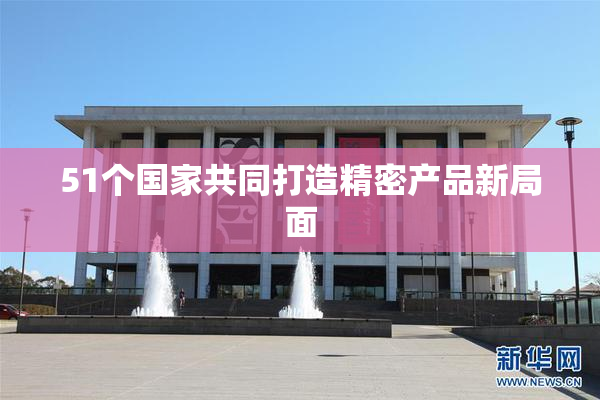 51个国家共同打造精密产品新局面