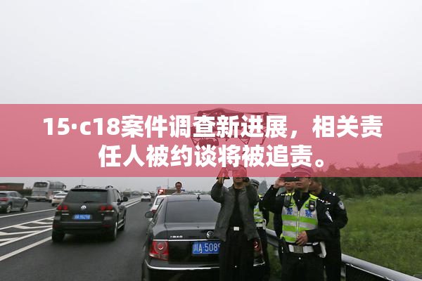 15·c18案件调查新进展，相关责任人被约谈将被追责。