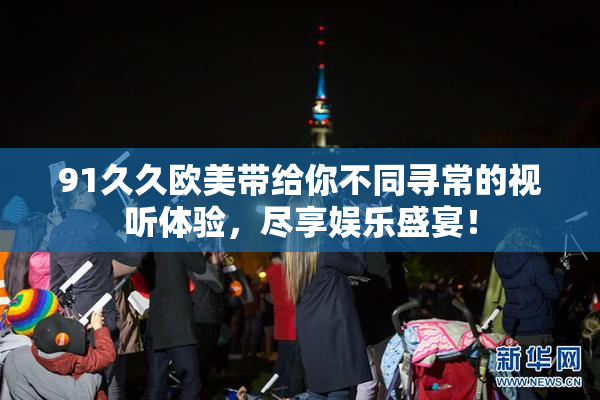 91久久欧美带给你不同寻常的视听体验，尽享娱乐盛宴！