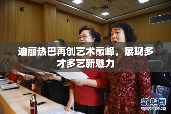 迪丽热巴再创艺术巅峰，展现多才多艺新魅力