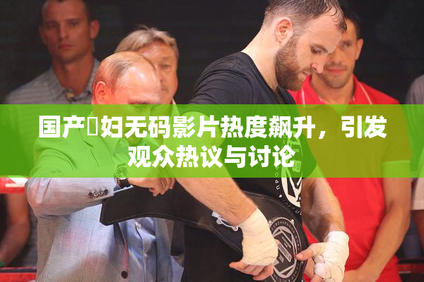 国产婬妇无码影片热度飙升，引发观众热议与讨论