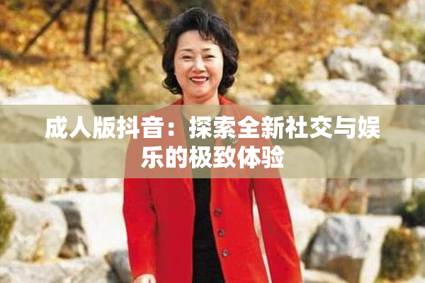 成人版抖音：探索全新社交与娱乐的极致体验