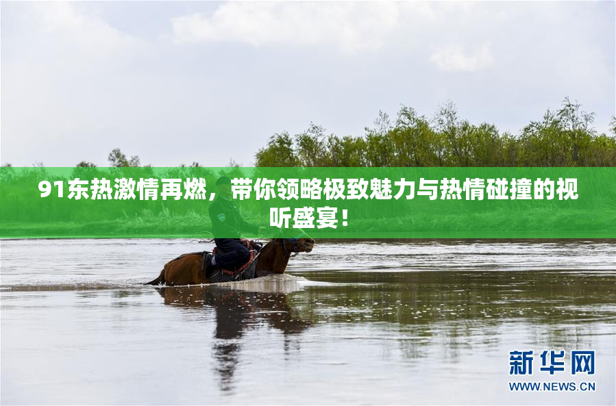 91东热激情再燃，带你领略极致魅力与热情碰撞的视听盛宴！