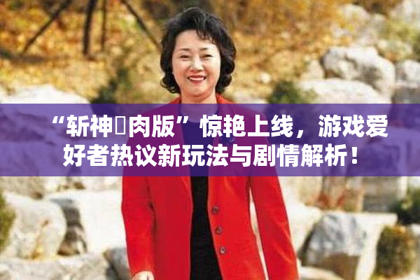 “斩神婬肉版”惊艳上线，游戏爱好者热议新玩法与剧情解析！