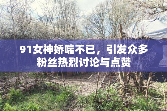 91女神娇喘不已，引发众多粉丝热烈讨论与点赞