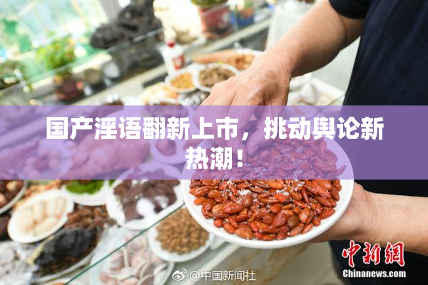 国产淫语翻新上市，挑动舆论新热潮！