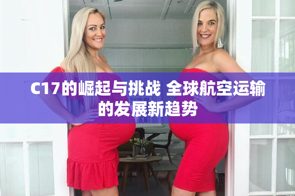 C17的崛起与挑战 全球航空运输的发展新趋势