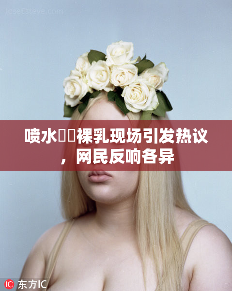 喷水❌‌裸乳现场引发热议，网民反响各异