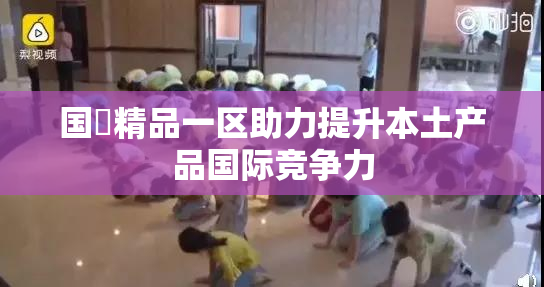 国產精品一区助力提升本土产品国际竞争力