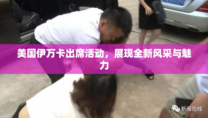 美国伊万卡出席活动，展现全新风采与魅力