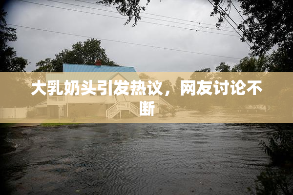 大乳奶头引发热议，网友讨论不断