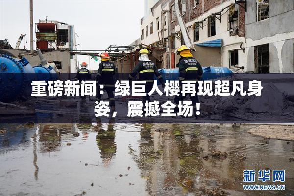 重磅新闻：绿巨人樱再现超凡身姿，震撼全场！
