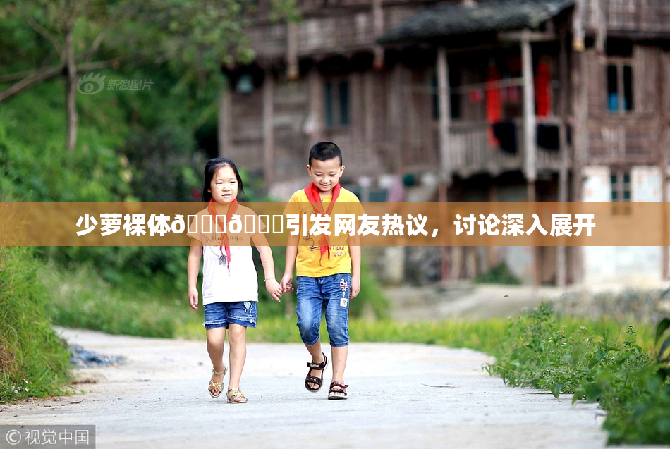 少萝裸体🔞🔞引发网友热议，讨论深入展开