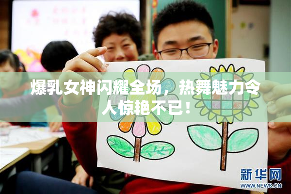 爆乳女神闪耀全场，热舞魅力令人惊艳不已！