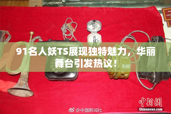 91名人妖TS展现独特魅力，华丽舞台引发热议！