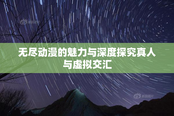 无尽动漫的魅力与深度探究真人与虚拟交汇