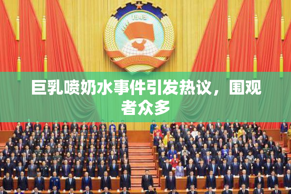 巨乳喷奶水事件引发热议，围观者众多