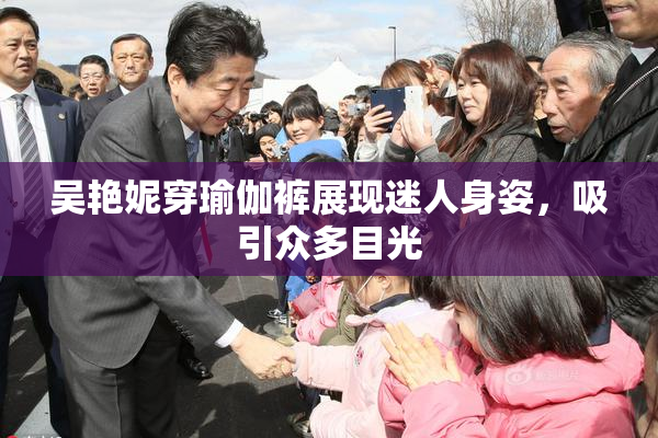 吴艳妮穿瑜伽裤展现迷人身姿，吸引众多目光