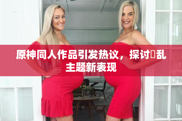 原神同人作品引发热议，探讨婬乱主题新表现