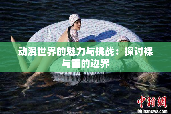 动漫世界的魅力与挑战：探讨裸与重的边界