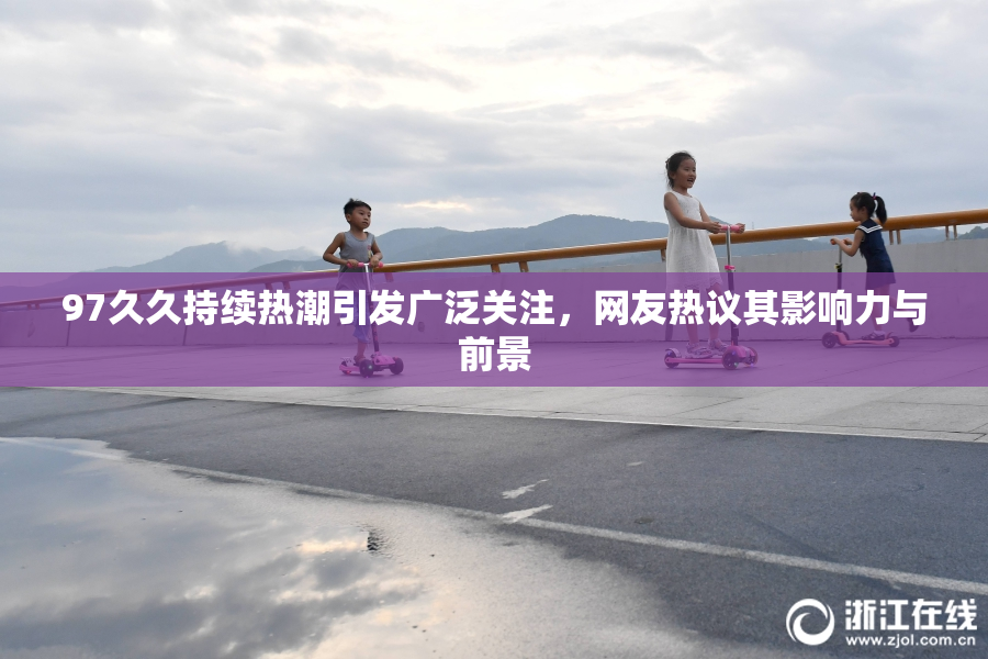 97久久持续热潮引发广泛关注，网友热议其影响力与前景