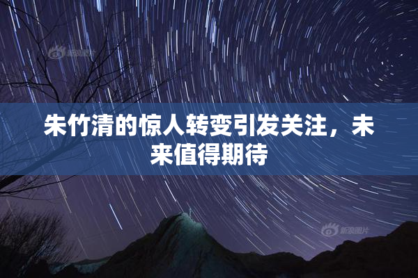 朱竹清的惊人转变引发关注，未来值得期待