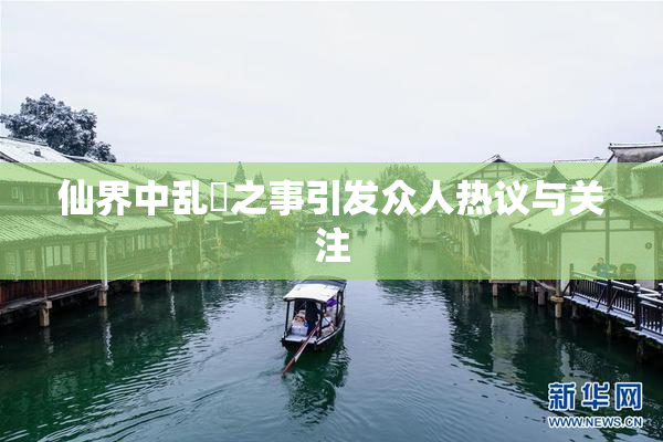 仙界中乱婬之事引发众人热议与关注