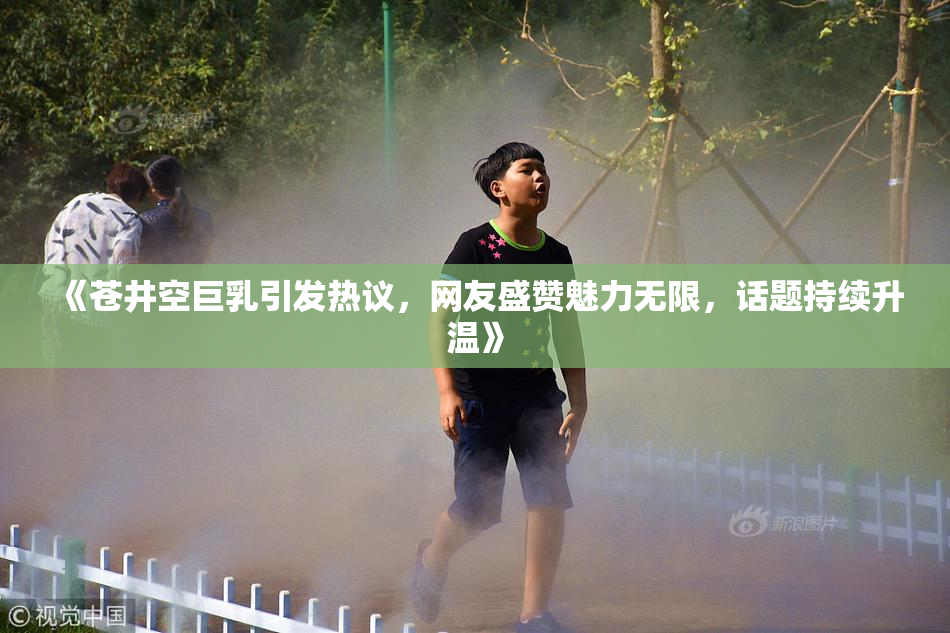 《苍井空巨乳引发热议，网友盛赞魅力无限，话题持续升温》