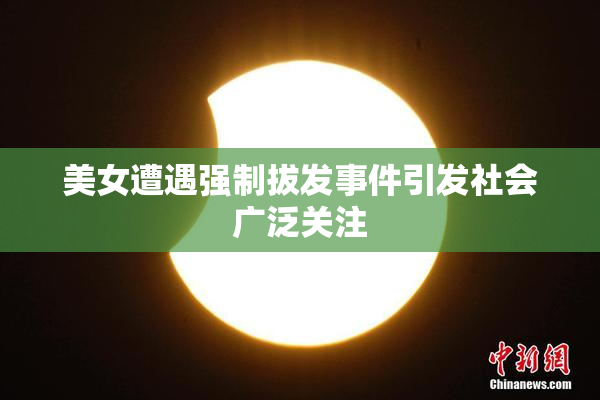 美女遭遇强制拔发事件引发社会广泛关注
