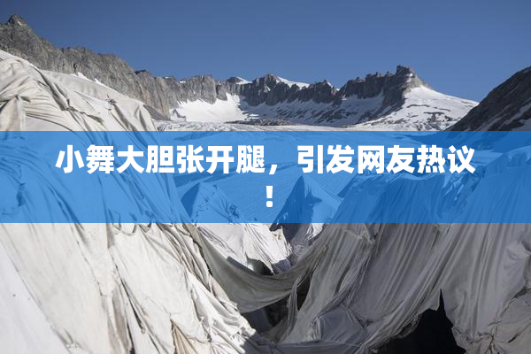 小舞大胆张开腿，引发网友热议！