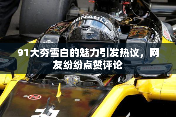 91大夯雪白的魅力引发热议，网友纷纷点赞评论