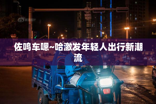 佐鸣车嗯~哈激发年轻人出行新潮流